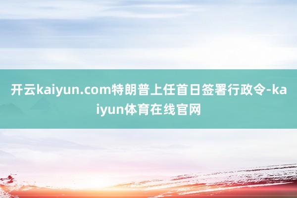 开云kaiyun.com特朗普上任首日签署行政令-kaiyun体育在线官网