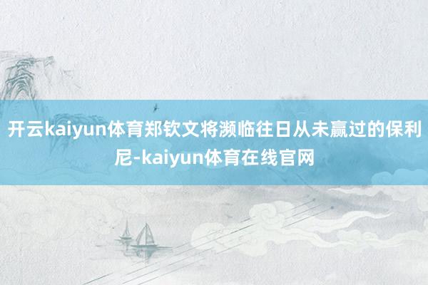 开云kaiyun体育郑钦文将濒临往日从未赢过的保利尼-kaiyun体育在线官网