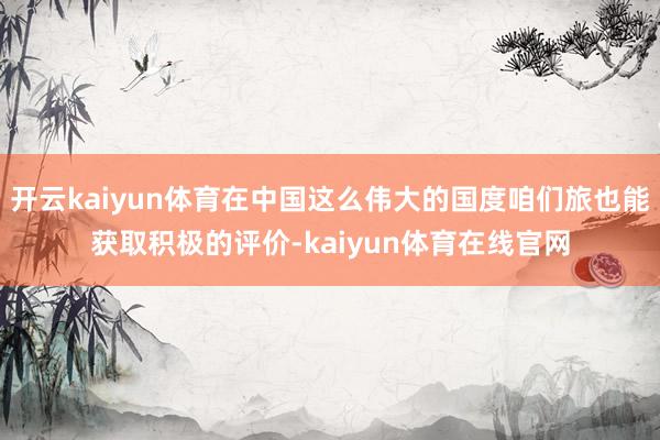 开云kaiyun体育在中国这么伟大的国度咱们旅也能获取积极的评价-kaiyun体育在线官网