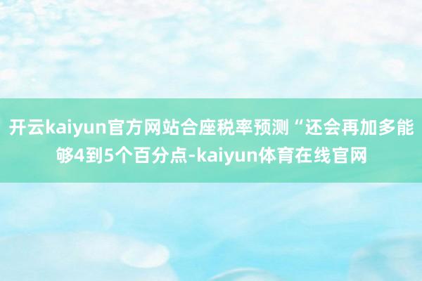 开云kaiyun官方网站合座税率预测“还会再加多能够4到5个百分点-kaiyun体育在线官网