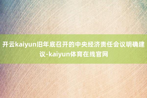 开云kaiyun 旧年底召开的中央经济责任会议明确建议-kaiyun体育在线官网