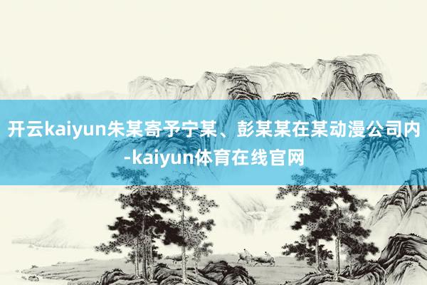开云kaiyun朱某寄予宁某、彭某某在某动漫公司内-kaiyun体育在线官网