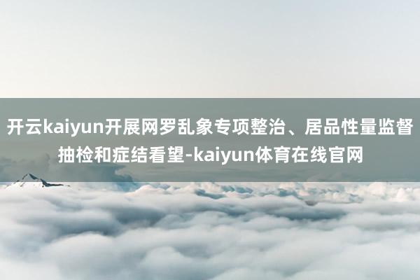开云kaiyun开展网罗乱象专项整治、居品性量监督抽检和症结看望-kaiyun体育在线官网