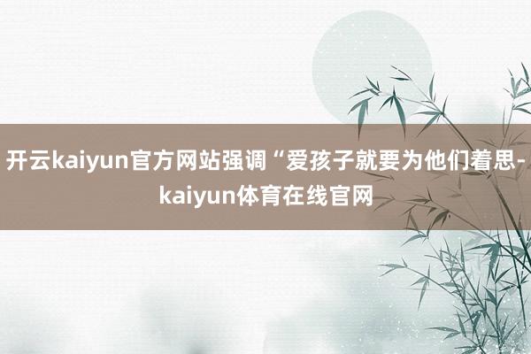 开云kaiyun官方网站强调“爱孩子就要为他们着思-kaiyun体育在线官网