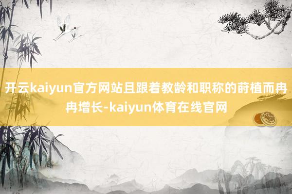 开云kaiyun官方网站且跟着教龄和职称的莳植而冉冉增长-kaiyun体育在线官网