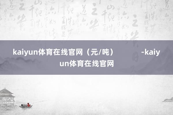kaiyun体育在线官网(元/吨) -kaiyun体育在线官网