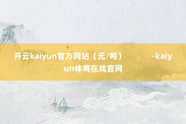 开云kaiyun官方网站(元/吨) -kaiyun体育在线官网