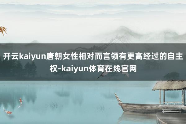 开云kaiyun唐朝女性相对而言领有更高经过的自主权-kaiyun体育在线官网