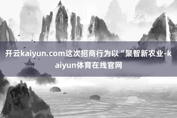 开云kaiyun.com这次招商行为以“聚智新农业-kaiyun体育在线官网