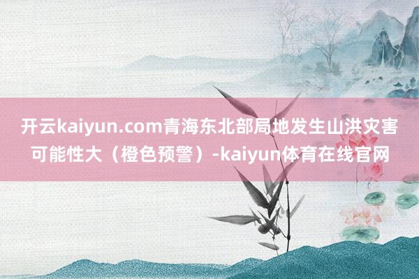 开云kaiyun.com青海东北部局地发生山洪灾害可能性大(橙色预警)-kaiyun体育在线官网