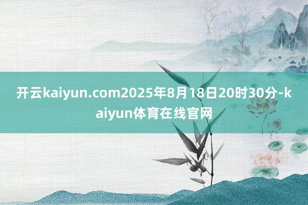 开云kaiyun.com2025年8月18日20时30分-kaiyun体育在线官网