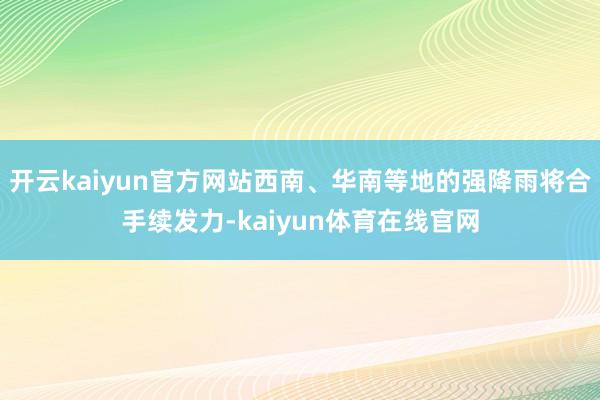 开云kaiyun官方网站西南、华南等地的强降雨将合手续发力-kaiyun体育在线官网