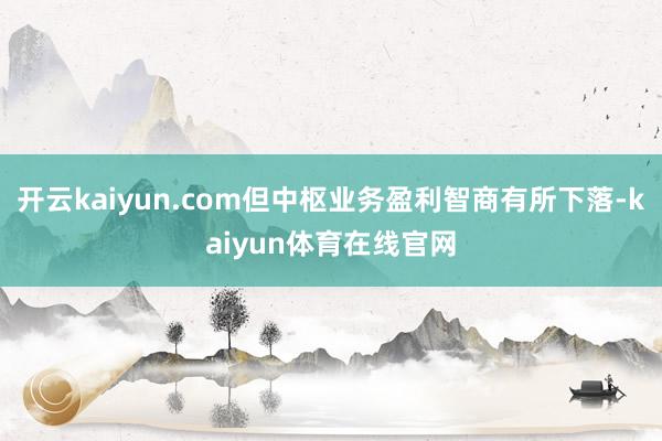 开云kaiyun.com但中枢业务盈利智商有所下落-kaiyun体育在线官网