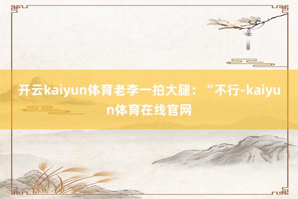 开云kaiyun体育老李一拍大腿:“不行-kaiyun体育在线官网