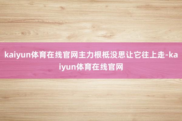 kaiyun体育在线官网主力根柢没思让它往上走-kaiyun体育在线官网