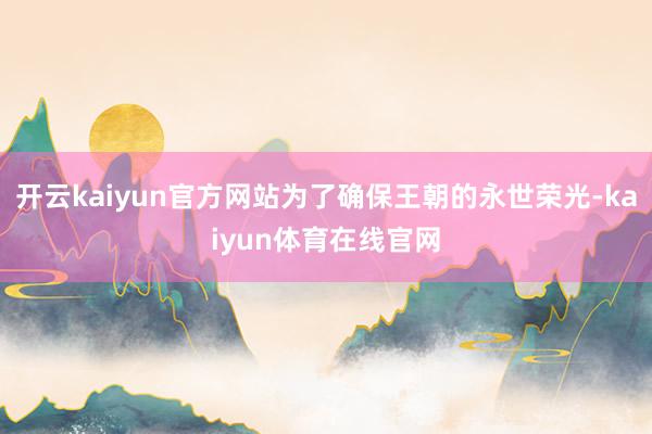 开云kaiyun官方网站为了确保王朝的永世荣光-kaiyun体育在线官网