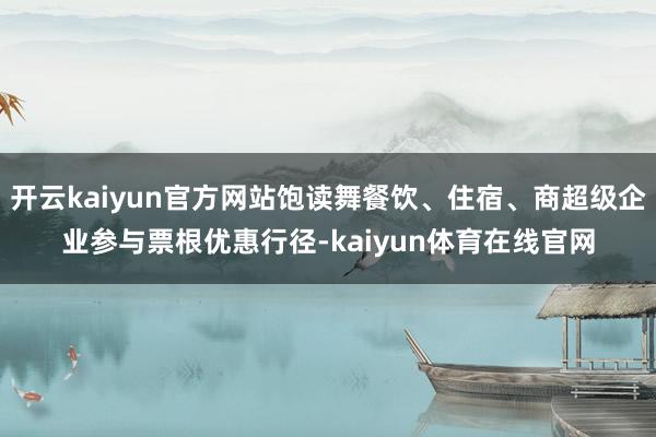 开云kaiyun官方网站饱读舞餐饮、住宿、商超级企业参与票根优惠行径-kaiyun体育在线官网