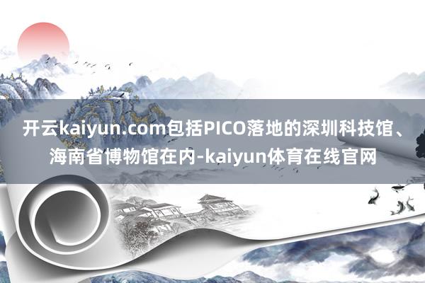 开云kaiyun.com包括PICO落地的深圳科技馆、海南省博物馆在内-kaiyun体育在线官网