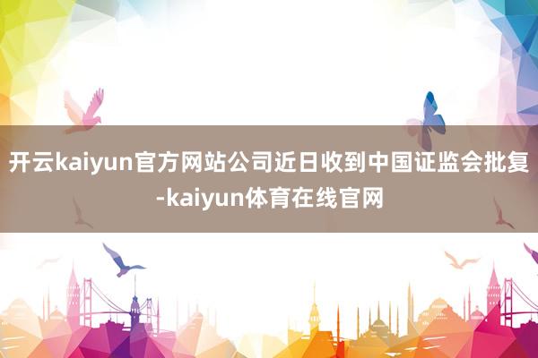 开云kaiyun官方网站公司近日收到中国证监会批复-kaiyun体育在线官网