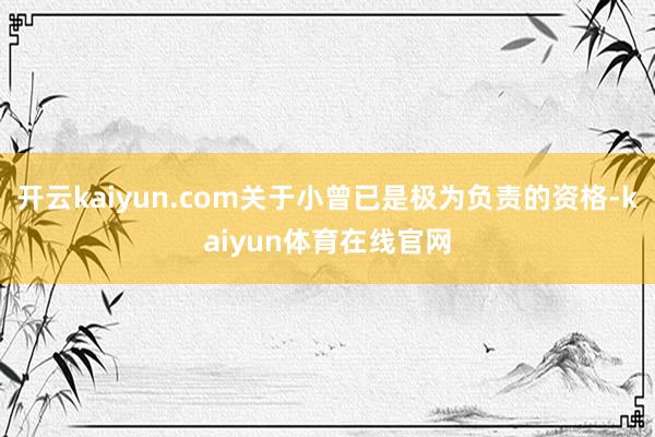 开云kaiyun.com关于小曾已是极为负责的资格-kaiyun体育在线官网
