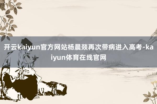 开云kaiyun官方网站杨晨燚再次带病进入高考-kaiyun体育在线官网