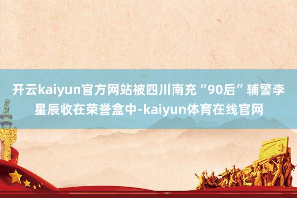 开云kaiyun官方网站被四川南充“90后”辅警李星辰收在荣誉盒中-kaiyun体育在线官网