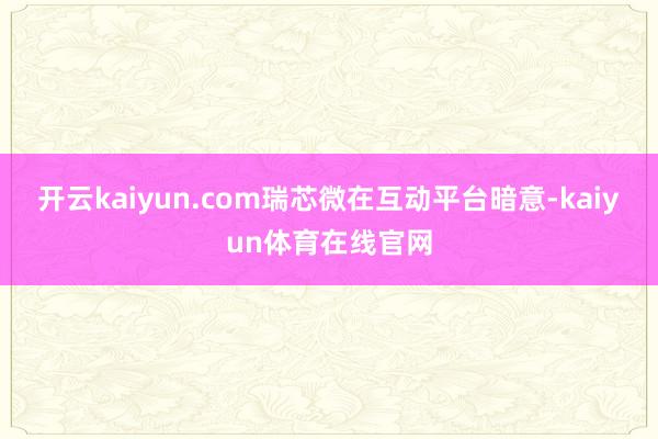 开云kaiyun.com瑞芯微在互动平台暗意-kaiyun体育在线官网