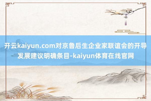 开云kaiyun.com对京鲁后生企业家联谊会的开导发展建议明确条目-kaiyun体育在线官网