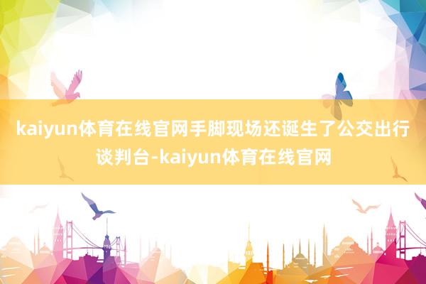 kaiyun体育在线官网 手脚现场还诞生了公交出行谈判台-kaiyun体育在线官网