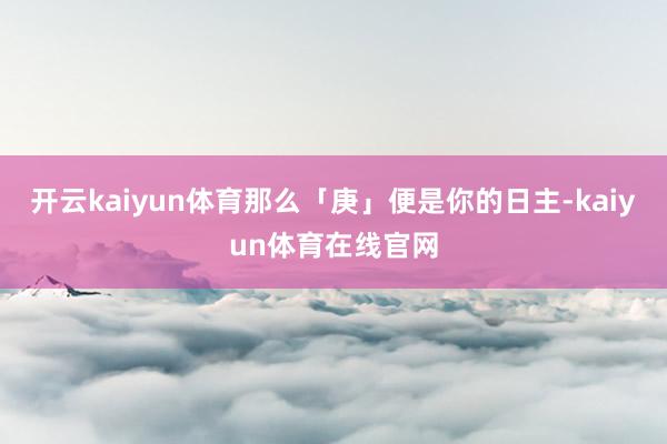 开云kaiyun体育那么「庚」便是你的日主-kaiyun体育在线官网