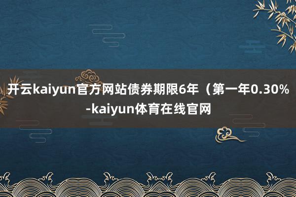 开云kaiyun官方网站债券期限6年(第一年0.30%-kaiyun体育在线官网
