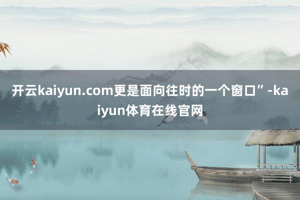 开云kaiyun.com更是面向往时的一个窗口”-kaiyun体育在线官网
