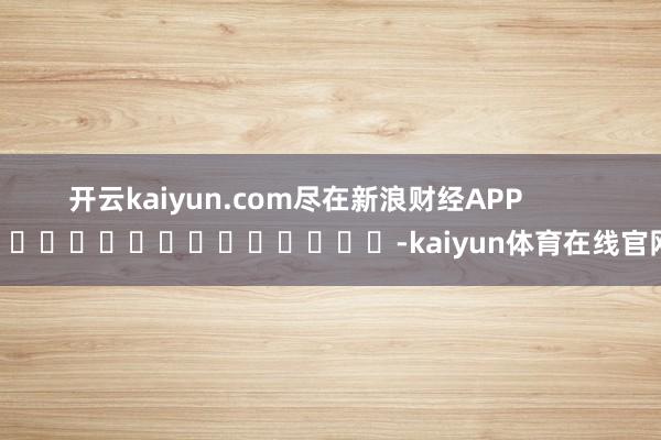 开云kaiyun.com尽在新浪财经APP -kaiyun体育在线官网
