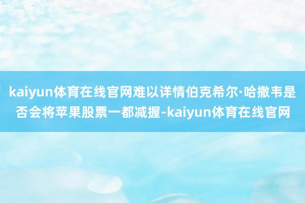 kaiyun体育在线官网难以详情伯克希尔·哈撒韦是否会将苹果股票一都减握-kaiyun体育在线官网