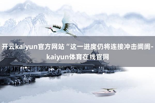 开云kaiyun官方网站“这一进度仍将连接冲击阛阓-kaiyun体育在线官网