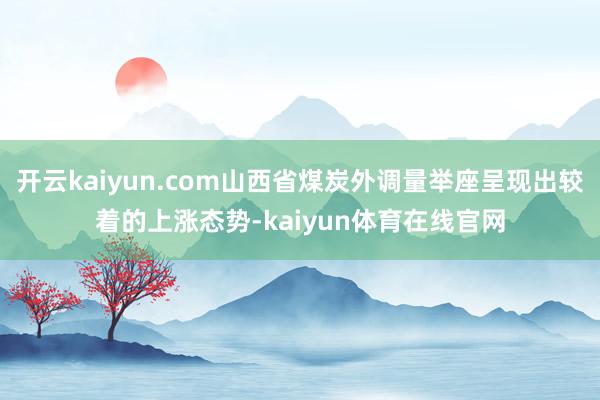 开云kaiyun.com山西省煤炭外调量举座呈现出较着的上涨态势-kaiyun体育在线官网